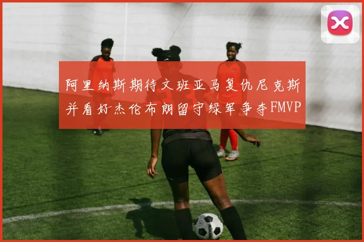 阿里纳斯期待文班亚马复仇尼克斯并看好杰伦布朗留守绿军争夺FMVP