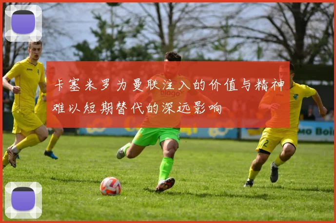 卡塞米罗为曼联注入的价值与精神难以短期替代的深远影响