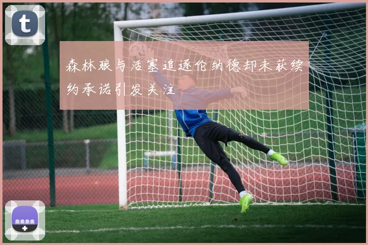 森林狼与活塞追逐伦纳德却未获续约承诺引发关注