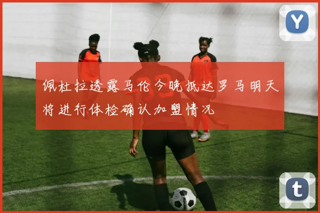 佩杜拉透露马伦今晚抵达罗马明天将进行体检确认加盟情况