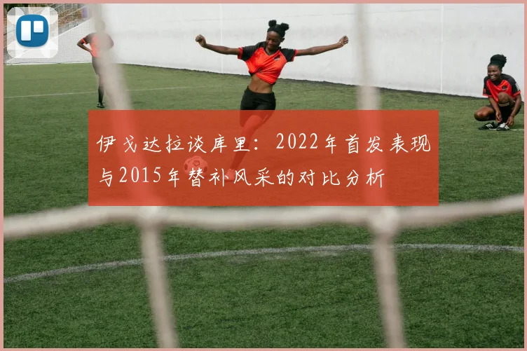 伊戈达拉谈库里：2022年首发表现与2015年替补风采的对比分析