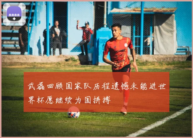 武磊回顾国家队历程遗憾未能进世界杯愿继续为国拼搏
