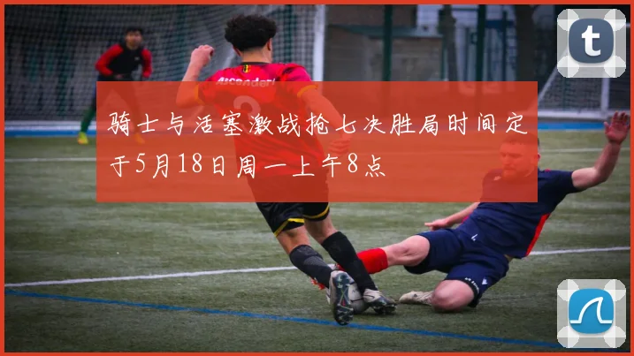 骑士与活塞激战抢七决胜局时间定于5月18日周一上午8点