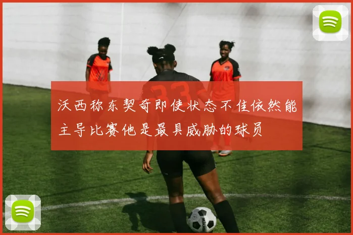 沃西称东契奇即使状态不佳依然能主导比赛他是最具威胁的球员