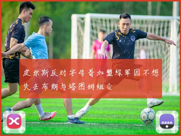 皮尔斯反对字母哥加盟绿军因不想失去布朗与塔图姆组合