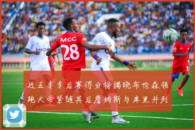 近五季季后赛得分榜揭晓布伦森领跑大帝紧随其后詹姆斯与库里并列第四