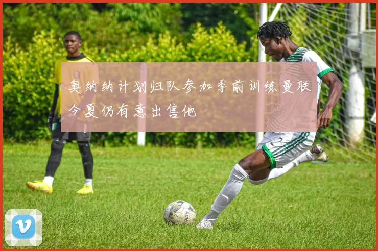 奥纳纳计划归队参加季前训练曼联今夏仍有意出售他