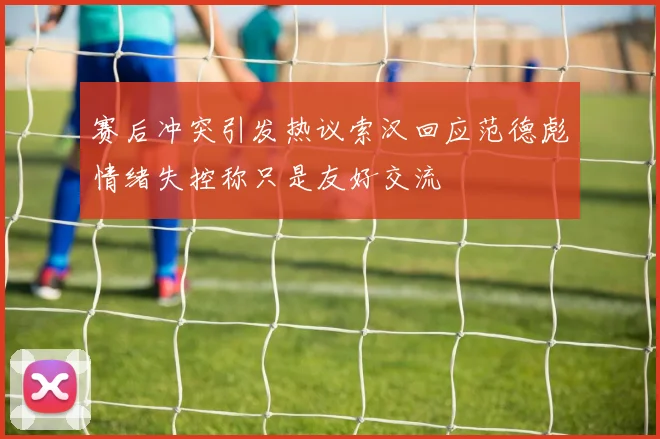 赛后冲突引发热议索汉回应范德彪情绪失控称只是友好交流