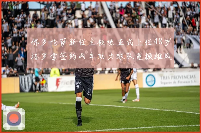佛罗伦萨新任主教练正式上任48岁格罗索签约两年助力球队重振雄风