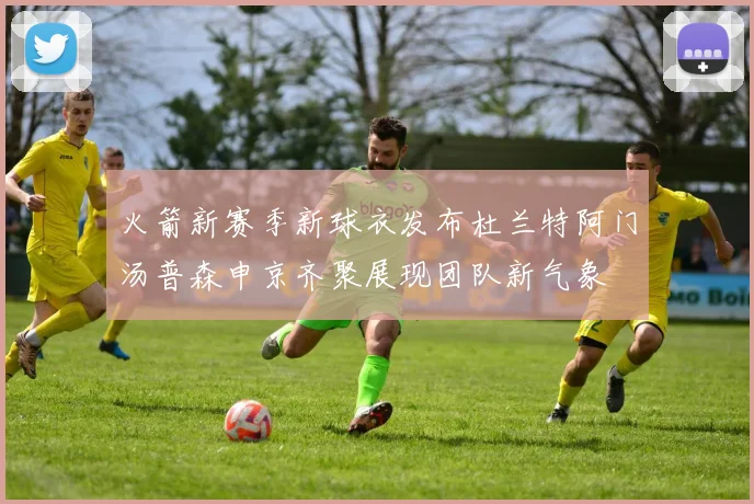 火箭新赛季新球衣发布杜兰特阿门汤普森申京齐聚展现团队新气象