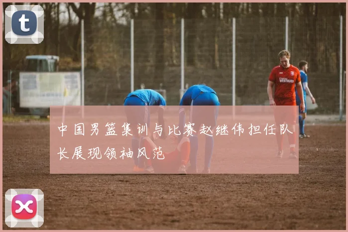 中国男篮集训与比赛赵继伟担任队长展现领袖风范