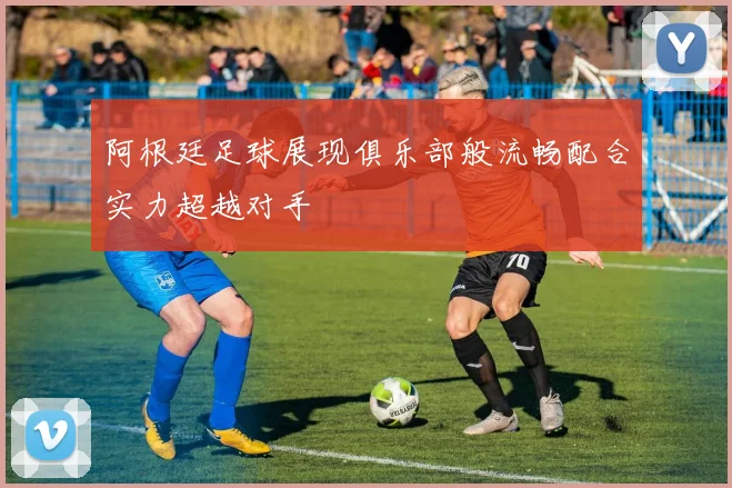 阿根廷足球展现俱乐部般流畅配合实力超越对手