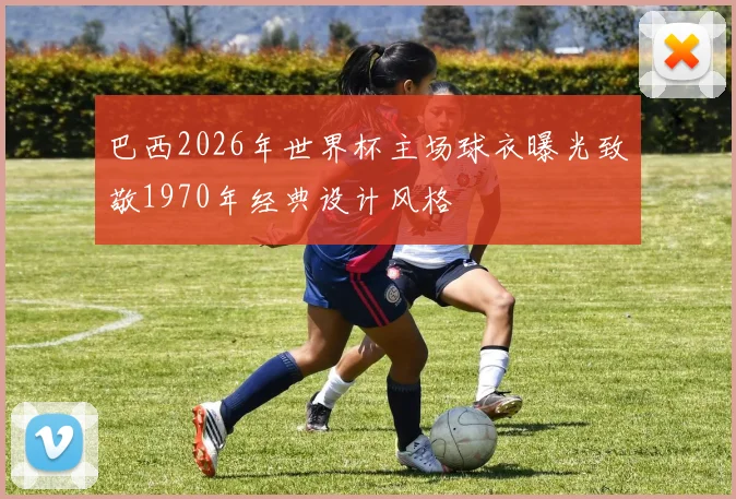 巴西2026年世界杯主场球衣曝光致敬1970年经典设计风格