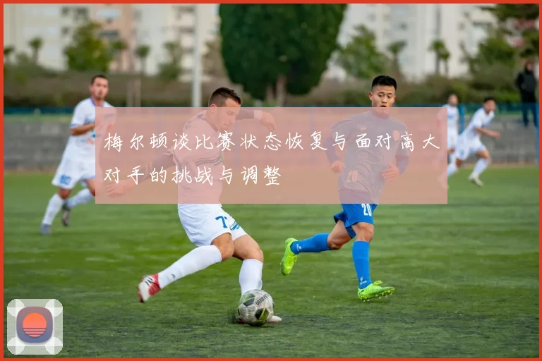 梅尔顿谈比赛状态恢复与面对高大对手的挑战与调整