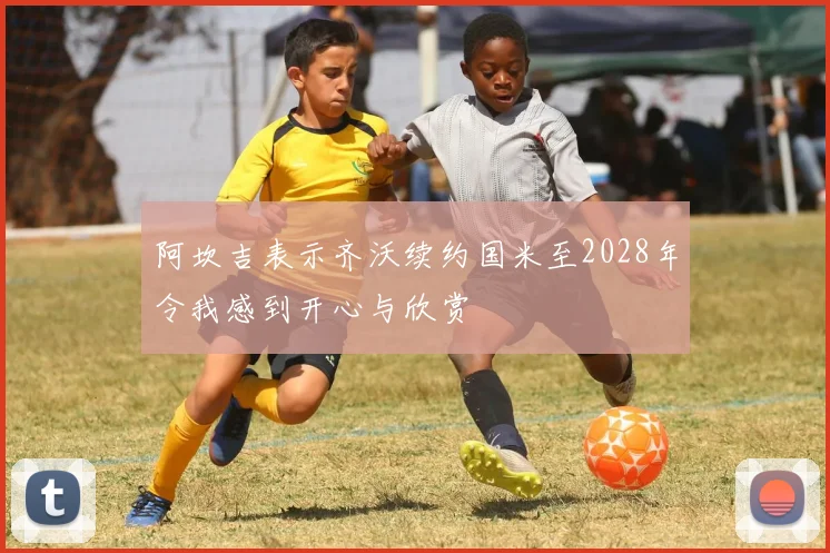 阿坎吉表示齐沃续约国米至2028年令我感到开心与欣赏