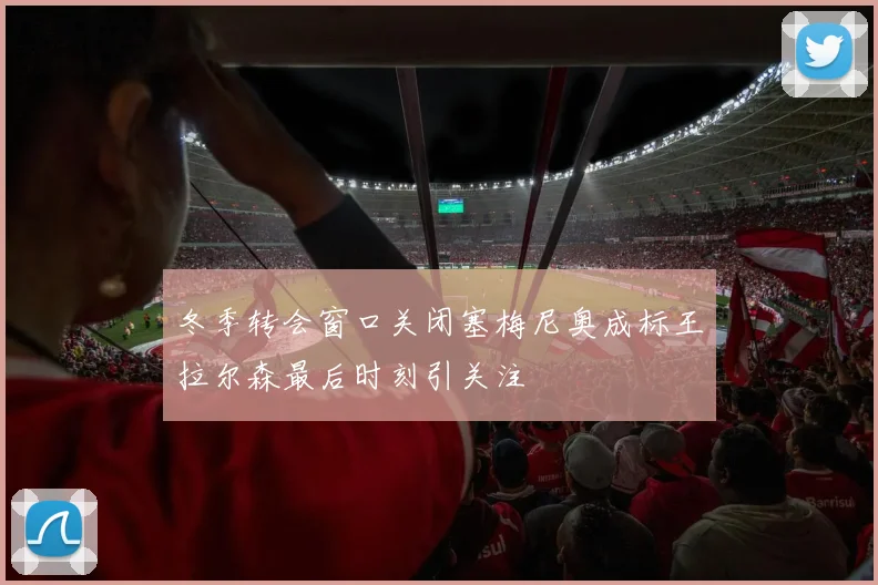 冬季转会窗口关闭塞梅尼奥成标王拉尔森最后时刻引关注