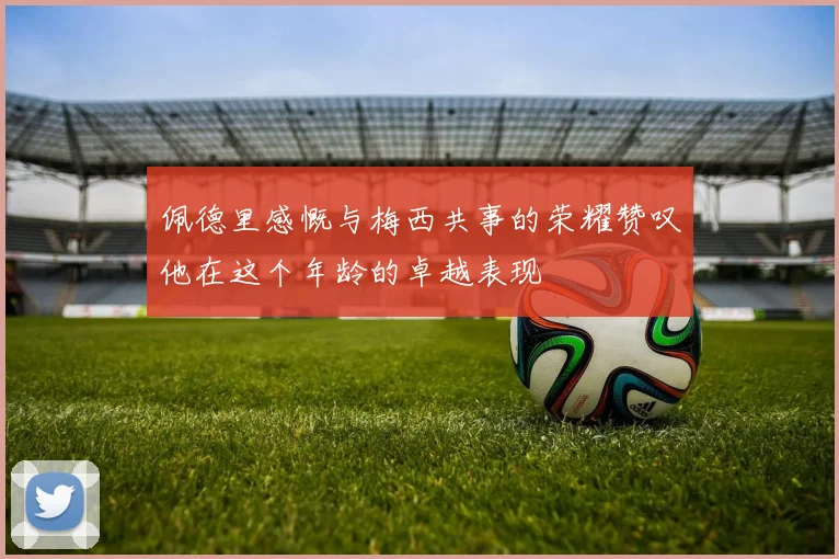 佩德里感慨与梅西共事的荣耀赞叹他在这个年龄的卓越表现